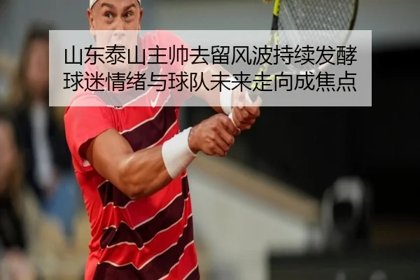 山东泰山主帅去留风波持续发酵 球迷情绪与球队未来走向成焦点