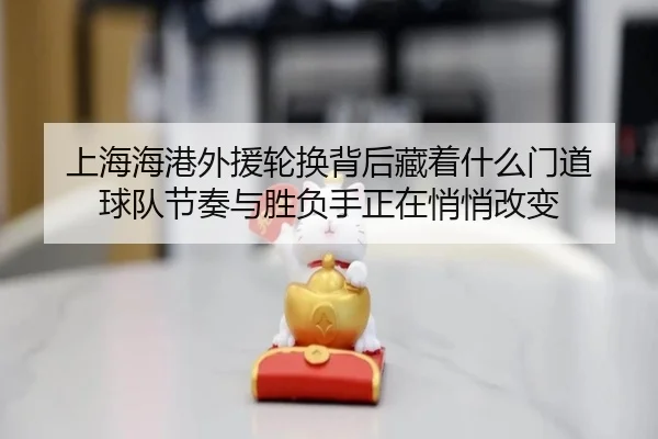 上海海港外援轮换背后藏着什么门道 球队节奏与胜负手正在悄悄改变