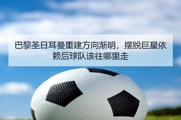 巴黎圣日耳曼重建方向渐明，摆脱巨星依赖后球队该往哪里走